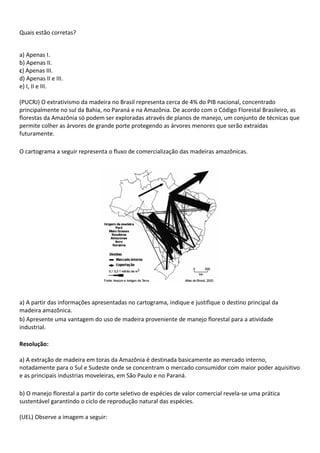 Quais estão corretas?


a) Apenas I.
b) Apenas II.
c) Apenas III.
d) Apenas II e III.
e) I, II e III.

(PUCRJ) O extrativismo da madeira no Brasil representa cerca de 4% do PIB nacional, concentrado
principalmente no sul da Bahia, no Paraná e na Amazônia. De acordo com o Código Florestal Brasileiro, as
florestas da Amazônia só podem ser exploradas através de planos de manejo, um conjunto de técnicas que
permite colher as árvores de grande porte protegendo as árvores menores que serão extraídas
futuramente.

O cartograma a seguir representa o fluxo de comercialização das madeiras amazônicas.




a) A partir das informações apresentadas no cartograma, indique e justifique o destino principal da
madeira amazônica.
b) Apresente uma vantagem do uso de madeira proveniente de manejo florestal para a atividade
industrial.

Resolução:

a) A extração de madeira em toras da Amazônia é destinada basicamente ao mercado interno,
notadamente para o Sul e Sudeste onde se concentram o mercado consumidor com maior poder aquisitivo
e as principais industrias moveleiras, em São Paulo e no Paraná.

b) O manejo florestal a partir do corte seletivo de espécies de valor comercial revela-se uma prática
sustentável garantindo o ciclo de reprodução natural das espécies.

(UEL) Observe a imagem a seguir:
 