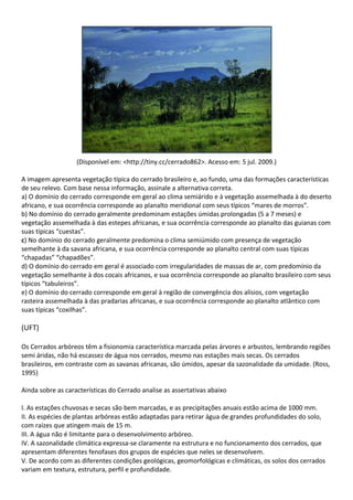 (Disponível em: <http://tiny.cc/cerrado862>. Acesso em: 5 jul. 2009.)

A imagem apresenta vegetação típica do cerrado brasileiro e, ao fundo, uma das formações características
de seu relevo. Com base nessa informação, assinale a alternativa correta.
a) O domínio do cerrado corresponde em geral ao clima semiárido e à vegetação assemelhada à do deserto
africano, e sua ocorrência corresponde ao planalto meridional com seus típicos “mares de morros”.
b) No domínio do cerrado geralmente predominam estações úmidas prolongadas (5 a 7 meses) e
vegetação assemelhada à das estepes africanas, e sua ocorrência corresponde ao planalto das guianas com
suas típicas “cuestas”.
c) No domínio do cerrado geralmente predomina o clima semiúmido com presença de vegetação
semelhante à da savana africana, e sua ocorrência corresponde ao planalto central com suas típicas
“chapadas” “chapadões”.
d) O domínio do cerrado em geral é associado com irregularidades de massas de ar, com predomínio da
vegetação semelhante à dos cocais africanos, e sua ocorrência corresponde ao planalto brasileiro com seus
típicos “tabuleiros”.
e) O domínio do cerrado corresponde em geral à região de convergência dos alísios, com vegetação
rasteira assemelhada à das pradarias africanas, e sua ocorrência corresponde ao planalto atlântico com
suas típicas “coxilhas”.

(UFT)

Os Cerrados arbóreos têm a fisionomia característica marcada pelas árvores e arbustos, lembrando regiões
semi áridas, não há escassez de água nos cerrados, mesmo nas estações mais secas. Os cerrados
brasileiros, em contraste com as savanas africanas, são úmidos, apesar da sazonalidade da umidade. (Ross,
1995)

Ainda sobre as características do Cerrado analise as assertativas abaixo

I. As estações chuvosas e secas são bem marcadas, e as precipitações anuais estão acima de 1000 mm.
II. As espécies de plantas arbóreas estão adaptadas para retirar água de grandes profundidades do solo,
com raízes que atingem mais de 15 m.
III. A água não é limitante para o desenvolvimento arbóreo.
IV. A sazonalidade climática expressa-se claramente na estrutura e no funcionamento dos cerrados, que
apresentam diferentes fenofases dos grupos de espécies que neles se desenvolvem.
V. De acordo com as diferentes condições geológicas, geomorfológicas e climáticas, os solos dos cerrados
variam em textura, estrutura, perfil e profundidade.
 