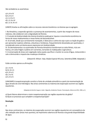 São verdadeiras as assertativas

a) II, III e IV
b) II, III e V
c) I, II, III e V
d) I, II, III e IV
e) I, II, III, IV e V

(UNESP) Analise as afirmações sobre os recursos naturais brasileiros e os biomas que os agregam.

I. Na Amazônia, a expansão agrícola e a presença de assentamentos, a partir das margens de novas
rodovias, não colaboram com a degradação da floresta.
II. O estudo da biodiversidade dos biomas brasileiros pode gerar riqueza e crescimento econômico na
forma de novos medicamentos e novas fontes de biocombustível.
III. O cerrado, desde que corretamente manejado, é ideal para o cultivo da soja e para a criação de gado e
por apresentar espécies arbóreas, arbustivas e herbáceas, frequentemente devastadas por queimadas, é
considerado como um bioma pouco expressivo em biodiversidade.
IV. Os desmatamentos e as queimadas da Floresta Amazônica transformam os solos férteis, ricos em
húmus, em solos frágeis e pobres em nutrientes, tornando-os inadequados à agricultura.
V. A conservação de áreas com vegetação nativa ajuda a purificar e manter os cursos d’água, restaurando o
solo e diminuindo o impacto das mudanças climáticas.

                              (Edward O. Wilson. Veja, Edição Especial 40 anos, Setembro/2008. Adaptado.)

Estão corretas apenas as afirmações

a) I, II e III.
b) III, IV e V.
c) II, IV e V.
d) I, II e IV.
e) II, III e V.

(UNICAMP) A evapotranspiração constitui a fonte de umidade atmosférica a partir da movimentação de
água através do ciclo hidrológico. Nas áreas continentais os máximos de evaporação ocorrem nas regiões
equatoriais.

                        (Adaptado de Kenitiro Suguio e João J. Bigarella, Ambientes Fluviais. Florianópolis, Editora da UFSC, 1990, p.5.)


a) Quais fatores determinam a maior evapotranspiração nas regiões equatoriais do globo?
b) Quais os processos que compõem a evapotranspiração?

Resolução

a)

Nas áreas continentais, os máximos de evaporação ocorrem nas regiões equatoriais em conseqüência da
alta radiação solar (áreas mais quentes), da importante cobertura de floresta e da grande disponibilidade
de água.

b)
 