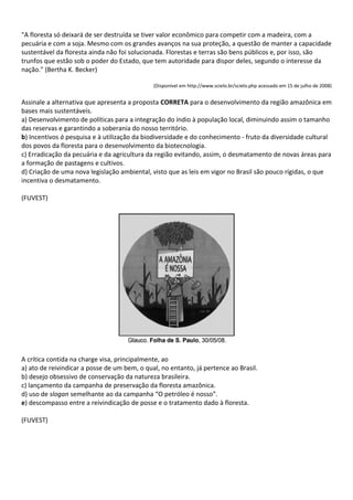 "A floresta só deixará de ser destruída se tiver valor econômico para competir com a madeira, com a
pecuária e com a soja. Mesmo com os grandes avanços na sua proteção, a questão de manter a capacidade
sustentável da floresta ainda não foi solucionada. Florestas e terras são bens públicos e, por isso, são
trunfos que estão sob o poder do Estado, que tem autoridade para dispor deles, segundo o interesse da
nação." (Bertha K. Becker)

                                              (Disponível em http://www.scielo.br/scielo.php acessado em 15 de julho de 2008)


Assinale a alternativa que apresenta a proposta CORRETA para o desenvolvimento da região amazônica em
bases mais sustentáveis.
a) Desenvolvimento de políticas para a integração do índio à população local, diminuindo assim o tamanho
das reservas e garantindo a soberania do nosso território.
b) Incentivos à pesquisa e à utilização da biodiversidade e do conhecimento - fruto da diversidade cultural
dos povos da floresta para o desenvolvimento da biotecnologia.
c) Erradicação da pecuária e da agricultura da região evitando, assim, o desmatamento de novas áreas para
a formação de pastagens e cultivos.
d) Criação de uma nova legislação ambiental, visto que as leis em vigor no Brasil são pouco rígidas, o que
incentiva o desmatamento.

(FUVEST)




A crítica contida na charge visa, principalmente, ao
a) ato de reivindicar a posse de um bem, o qual, no entanto, já pertence ao Brasil.
b) desejo obsessivo de conservação da natureza brasileira.
c) lançamento da campanha de preservação da floresta amazônica.
d) uso de slogan semelhante ao da campanha “O petróleo é nosso”.
e) descompasso entre a reivindicação de posse e o tratamento dado à floresta.

(FUVEST)
 