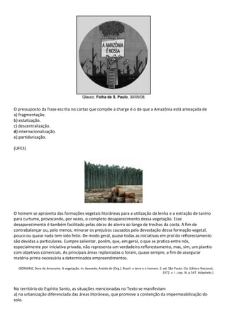 O pressuposto da frase escrita no cartaz que compõe a charge é o de que a Amazônia está ameaçada de
a) fragmentação.
b) estatização.
c) descentralização.
d) internacionalização.
e) partidarização.

(UFES)




O homem se aproveita das formações vegetais litorâneas para a utilização da lenha e a extração de tanino
para curtume, provocando, por vezes, o completo desaparecimento dessa vegetação. Esse
desaparecimento é também facilitado pelas obras de aterro ao longo de trechos da costa. A fim de
contrabalançar ou, pelo menos, minorar os prejuízos causados pela devastação dessa formação vegetal,
pouco ou quase nada tem sido feito. De modo geral, quase todas as iniciativas em prol do reflorestamento
são devidas a particulares. Cumpre salientar, porém, que, em geral, o que se pratica entre nós,
especialmente por iniciativa privada, não representa um verdadeiro reflorestamento, mas, sim, um plantio
com objetivos comerciais. As principais áreas replantadas o foram, quase sempre, a fim de assegurar
matéria-prima necessária a determinados empreendimentos.

  (ROMARIZ, Dora de Amarante. A vegetação. In: Azevedo, Aroldo do (Org.). Brasil: a terra e o homem. 2. ed. São Paulo: Cia. Editora Nacional,
                                                                                                       1972. v. I , cap. IX, p.547. Adaptado.)



No território do Espírito Santo, as situações mencionadas no Texto se manifestam
a) na urbanização diferenciada das áreas litorâneas, que promove a contenção da impermeabilização do
solo.
 