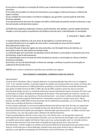 b) nos aterros realizados no município de Vitória, que se destinaram exclusivamente às instalações
portuárias.
c) no cultivo do eucalipto em sistema de monocultura, que assegura matéria-prima para a indústria de
papel e celulose.
d) nas unidades de conservação e corredores ecológicos, que garantem a preservação de toda faixa
litorânea capixaba.
e) no aproveitamento do tanino do mangue vermelho na fabricação das panelas de barro artesanais, o que
tem promovido a extinção desta espécie.

(UFSCAR) Dois problemas ambientais similares, porém distintos, têm afetado o solo de regiões brasileiras
situadas a cerca de quatro mil quilômetros de distância uma da outra: a desertificação e a arenização.

                                                                              (L. Almeida & T. Rigolin, 2005.)

A respeito destes problemas e de suas áreas de abrangência, é correto afirmar que:
a) a desertificação ocorre em regiões de clima árido e a arenização em áreas de clima tropical
alternadamente úmido e seco.
b) a desertificação é típica de regiões de solos profundos, com formação intensa de lateritas, e a
arenização é típica de solos pobres de elevada acidez.
c) a desertificação vem ocorrendo nos planaltos centrais do Brasil e a arenização é característica do norte
da Amazônia, onde há desmatamento.
d) a desertificação ocorre em áreas de relevo de planícies aluviais e a arenização em relevos cristalinos
levemente ondulados.
e) no Brasil, há risco de desertificação no bioma da caatinga e verificam-se pontos de arenização no
sudoeste do Rio Grande do Sul.

(INATEL) Leia o texto e responda as questões duas questões que seguem

                      SOJA DESMATA A AMAZÔNIA, COMPROVA DADO DE SATÉLITE

Soja desmata?
Já havia vários indicativos. Mas a resposta dada por um estudo publicado hoje não é só um categórico
“sim”. É um “quanto”também. Cruzando imagens de satélite com levantamentos em campo, cientistas dos
EUA e do Brasil estimaram em 5400 quilômetros quadrados o total de floresta convertida diretamente
para grãos em Mato Grosso de 2001 a 2004. No ano de 2003, quando o preço da soja no mercado
internacional atingiu seu pico, a conversão direta para lavoura representou quase um quarto de tudo o que
se desmatou no Estado campeão da devastação da Amazônia. Para quem gosta de números, é quase um
Distrito Federal onde a soja substituiu a floresta diretamente – sem contar o efeito conhecido do grão de
“empurrar” a fronteira agrícola indiretamente, estimulando a pecuária a ocupar novas áreas. Nesse
período, de 2001 a 2004, Mato Grosso desmatou 38 mil quilômetros quadrados, ou 3,5 Jamaicas, 40% de
tudo o que se perdeu de floresta na Amazônia.
O novo estudo, publicado na revista da Academia Nacional de Ciências dos EUA, derruba um argumento
dos sojicultores para dissociar sua atividade da fama de vilã da floresta. É o de que a soja só faz ocupar
áreas previamente desmatadas para pastagem e abandonadas pelos pecuaristas – os dados mostram que
isso acontece, sim, mas não explica toda a dinâmica do desflorestamento.
O que os pesquisadores afirmam é que a soja virou, nos últimos anos, um dos grandes vetores da
destruição da Amazônia. Uma destruição acelerada, com uso intensivo de tecnologia e com o potencial de
se espalhar para outras regiões da floresta. Basta, para isso, o preço do grão subir no mercado externo.
Os autores demonstraram que existe forte correlação do preço da soja com a taxa anual de
desmatamento. Usando imagens de satélite, já foi possível diferenciar desmatamentos para pasto e para
lavoura, verificando que as áreas dedicadas a plantio eram duas vezes maiores que as abertas para
pecuária, o que significa a proporção de 333 hectares contra 143 hectares, em média.
 
