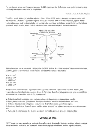 Foi constatado ainda que houve uma queda de 12% na conversão de floresta para pasto, enquanto a de
floresta para lavoura cresceu 10% no período.

                                                                            Folha de S.Paulo, 05.09.2006. Adaptado.


O gráfico, publicado no jornal O Estado de S.Paulo, 05.09.2006, mostra, em porcentagem, quem mais
desmatou na Amazônia Legal entre agosto de 2005 e julho de 2006. Constatamos que, apesar de ter
registrado queda na área desmatada, em comparação com igual período do ano anterior, em função da
queda do preço da soja, Mato Grosso continua como o Estado campeão do desmatamento.




Sabendo-se que entre agosto de 2005 e julho de 2006, juntos, Acre, Maranhão e Tocantins desmataram
660 km², pode-se afirmar que nesse mesmo período Mato Grosso desmatou

a) 4 700 km².
b) 5 071 km².
c) 5 710 km².
d) 5 740 km².
e) 5 980 km².

As atividades econômicas na região amazônica, particularmente a pecuária e o cultivo de soja, são
responsáveis pela redução de enormes áreas de florestas. Que alternativa apresenta uma conseqüência
irreversível decorrente da falta da floresta original?

a) Redução da biodiversidade, pois muitas espécies ainda desconhecidas desaparecerão.
b) Redução da vazão dos grandes rios da região devido ao acúmulo de madeira no seu curso.
c) Redução da erosão do solo graças ao aumento da produtividade agrícola da região.
d) Aumento do número de espécies na região, pois a pecuária e a soja atraem novos seres vivos para a
área.
e) Aumento da intensidade das chuvas que caem na região, gerando grandes alagamentos.


                                          VESTIBULAR 2008

(UFF) Tendo em vista que aterro sanitário é uma forma de disposição final dos resíduos sólidos gerados
pelas atividades humanas, e é objeto de investimentos governamentais, analise o gráfico abaixo.
 