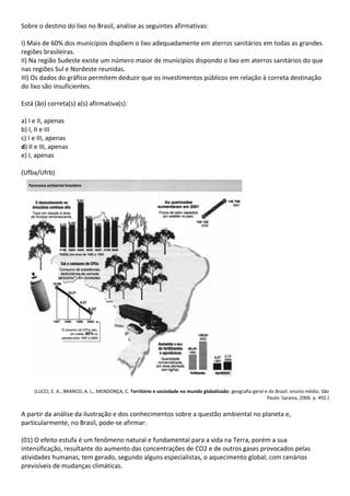 Sobre o destino do lixo no Brasil, analise as seguintes afirmativas:

I) Mais de 60% dos municípios dispõem o lixo adequadamente em aterros sanitários em todas as grandes
regiões brasileiras.
II) Na região Sudeste existe um número maior de municípios dispondo o lixo em aterros sanitários do que
nas regiões Sul e Nordeste reunidas.
III) Os dados do gráfico permitem deduzir que os investimentos públicos em relação à correta destinação
do lixo são insuficientes.

Está (ão) correta(s) a(s) afirmativa(s):

a) I e II, apenas
b) I, II e III
c) I e III, apenas
d) II e III, apenas
e) I, apenas

(Ufba/Ufrb)




     (LUCCI, E. A.; BRANCO, A. L.; MENDONÇA, C. Território e sociedade no mundo globalizado: geografia geral e do Brasil: ensino médio. São
                                                                                                              Paulo: Saraiva, 2006. p. 492.)


A partir da análise da ilustração e dos conhecimentos sobre a questão ambiental no planeta e,
particularmente, no Brasil, pode-se afirmar:

(01) O efeito estufa é um fenômeno natural e fundamental para a vida na Terra, porém a sua
intensificação, resultante do aumento das concentrações de CO2 e de outros gases provocados pelas
atividades humanas, tem gerado, segundo alguns especialistas, o aquecimento global, com cenários
previsíveis de mudanças climáticas.
 