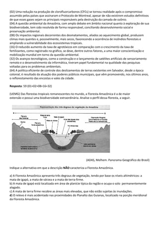 (02) Uma redução na produção de clorofluorcarbonos (CFCs) se tornou realidade após o compromisso
assumido pelos países que assinaram o Protocolo de Montreal, apesar de não existirem estudos definitivos
de que esses gases sejam os principais responsáveis pela destruição da camada de ozônio.
(04) A questão ambiental da Amazônia, com amplo debate em âmbito nacional quanto à exploração de sua
biodiversidade, tem sido resolvida de forma responsável, conciliando desenvolvimento social e
preservação ambiental.
(08) Os impactos regionais decorrentes dos desmatamentos, aliados ao aquecimento global, produzem
climas mais quentes e, possivelmente, mais secos, favorecendo a ocorrência de incêndios florestais e
ampliando a vulnerabilidade dos ecossistemas tropicais.
(16) O reduzido aumento da taxa de agrotóxicos em comparação com o crescimento da taxa de
fertilizantes, como registrado no gráfico, se deve, dentre outros fatores, a uma maior conscientização e
mobilização mundial em torno da questão ambiental.
(32) Os avanços tecnológicos, como a construção e o lançamento de satélites artificiais de sensoriamento
remoto e o desenvolvimento da informática, tiveram papel fundamental na qualidade das pesquisas
voltadas para os problemas ambientais.
(64) A política eficiente de controle dos deslizamentos de terras existentes em Salvador, desde a época
colonial, é resultado da atuação dos poderes públicos municipais, que vêm promovendo, nos últimos anos,
o reflorestamento das encostas e vales da cidade.

Resposta: 59 (01+02+08+16+32)

(UEMG) Das florestas tropicais remanescentes no mundo, a Floresta Amazônica é a de maior
extensão e possui uma biodiversidade extraordinária. Analise o perfil dessa floresta, a seguir.




                                                            (ADAS, Melhem. Panorama Geográfico do Brasil)

Indique a alternativa em que a descrição NÃO caracteriza a Floresta Amazônica.

a) A Floresta Amazônica apresenta três degraus de vegetação, tendo por base os níveis altimétricos: a
mata de igapó, a mata de várzea e a mata de terra-firme.
b) A mata de igapó está localizada em área de planície típica da região e ocupa o solo permanentemente
alagado.
c) A mata de terra firme recobre as áreas mais elevadas, que não estão sujeitas às inundações.
d) O relevo é mais acidentado nas proximidades do Planalto das Guianas, localizado na porção meridional
da Floresta Amazônica.
 