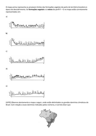 O mapa acima representa os prováveis limites das formações vegetais de parte do território brasileiro à
época do descobrimento. As formações vegetais e o relevo do perfil F – G no mapa estão corretamente
representados em:

a)




b)




c)




d)




e)




(UFPE) Observe atentamente o mapa a seguir, onde estão delimitados os grandes domínios climáticos do
Brasil. Com relação a esses domínios indicados pelos números, é correto dizer que:
 
