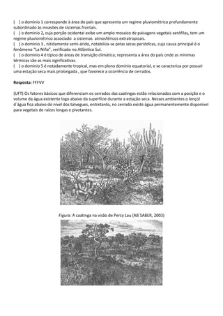 ( ) o domínio 1 corresponde à área do país que apresenta um regime pluviométrico profundamente
subordinado às invasões de sistemas frontais.
( ) o domínio 2, cuja porção ocidental exibe um amplo mosaico de paisagens vegetais xerófilas, tem um
regime pluviométrico associado a sistemas atmosféricos extratropicais.
( ) o domínio 3 , nitidamente semi-árido, notabiliza-se pelas secas periódicas, cuja causa principal é o
fenômeno “La Niña”, verificado no Atlântico Sul.
( ) o domínio 4 é típico de áreas de transição climática; representa a área do país onde as mínimas
térmicas são as mais significativas.
( ) o domínio 5 é notadamente tropical, mas em pleno domínio equatorial, e se caracteriza por possuir
uma estação seca mais prolongada , que favorece a ocorrência de cerrados.

Resposta: FFFVV

(UFT) Os fatores básicos que diferenciam os cerrados das caatingas estão relacionados com a posição e o
volume da água existente logo abaixo da superfície durante a estação seca. Nesses ambientes o lençol
d`água fica abaixo do nível dos talvegues, entretanto, no cerrado existe água permanentemente disponível
para vegetais de raízes longas e pivotantes.




                        Figura: A caatinga na visão de Percy Lau (AB`SABER, 2003)
 