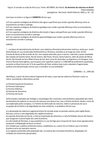 Figura: O cerrado na visão de Percy Lau. Fonte: AB`SÁBER, Aziz Nacib. Os domínios de natureza no Brasil:
                                                                                                Potencialidades
                                                   paisagísticas. São Paulo: Ateliê Editorial, 2003. p. 32 – 33.

Com base no texto e na figura é CORRETO afirmar que:

a) É nos suportes ecológicos da dinâmica das águas superficiais que reside a grande diferença entre os
ecossistemas cerrado e caatinga.
b) É nos suportes ecológicos da dinâmica geológica que reside a grande diferença entre os ecossistemas
cerrado e caatinga.
c) É nos suportes ecológicos da dinâmica dos lençóis d`água subsuperficiais que reside a grande diferença
entre os ecossistemas cerrado e caatinga.
d) É nos suportes ecológicos da dinâmica geomorfológica que reside a grande diferença entre os
ecossistemas cerrado e caatinga.

(UNICS)

“... na época do descobrimento do Brasil, uma cobertura florestal praticamente contínua, ainda que muito
diversificada em sua constituição fitofisionômica e florística, estendia-se ao longo da costa, do Rio
Grande do Norte ao Rio Grande do Sul, com amplas extensões para o interior, cobrindo a quase totalidade
dos estados do Espírito Santo, Rio de Janeiro, São Paulo, Paraná, Santa Catarina, além de partes de Minas
Gerais, Rio Grande do Sul e Mato Grosso do Sul, bem como de extensões na Argentina e no Paraguai. Essa
imensa floresta heterogênea, que ocupava uma superfície superior a 1.000.000 de quilômetros quadrados,
somente no Brasil (cerca de 12 % da superfície do País), embora hoje muito reduzida e fragmentada,
justifica uma denominação comum que a considere na sua totalidade.”

                                                                                     (CÂMARA, I. G., 1996:18)

Identifique, a partir da leitura desse fragmento de texto, a que tipo de cobertura florestal o autor se
refere, assinalando a alternativa correta:

a) Floresta Equatorial Amazônica
b) Floresta Subtropical
c) Floresta Atlântica
d) Floresta de Araucárias
e) Floresta de Cocais

(UFC) Estudos realizados por biólogos e arqueólogos têm mostrado a extraordinária capacidade dos índios
da Amazônia de explorar os recursos da natureza sem destruí-los, mas a história do Brasil, desde o início de
sua exploração pelos europeus, é a história da destruição da natureza. Sobre os processos de uso e
ocupação do território e de degradação do meio ambiente, é verdadeiro afirmar que:

a) a devastação da cobertura vegetal primitiva foi iniciada ainda no período colonial, pela região Norte,
fato que a torna a mais degradada das regiões brasileiras.
b) a grande dimensão territorial, a intensa importação de alimentos e a alta fertilidade natural são fatores
que asseguram a preservação dos solos brasileiros.
c) a derrubada de florestas, a caça predatória e o uso do fogo para conquista de novas áreas agropecuárias
conduzem à dilapidação da fauna no Brasil.
d) à medida que a política ambiental evoluiu, estabeleceu-se, a partir de Lei Federal, que o território
brasileiro seria um santuário natural.
e) os esgotos produzidos pela população são, na maioria dos municípios brasileiros, despejados em
unidades de tratamento apropriadas.
 