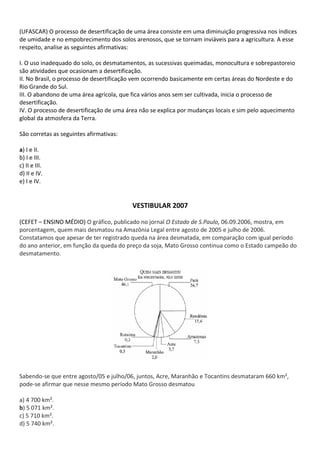 (UFASCAR) O processo de desertificação de uma área consiste em uma diminuição progressiva nos índices
de umidade e no empobrecimento dos solos arenosos, que se tornam inviáveis para a agricultura. A esse
respeito, analise as seguintes afirmativas:

I. O uso inadequado do solo, os desmatamentos, as sucessivas queimadas, monocultura e sobrepastoreio
são atividades que ocasionam a desertificação.
II. No Brasil, o processo de desertificação vem ocorrendo basicamente em certas áreas do Nordeste e do
Rio Grande do Sul.
III. O abandono de uma área agrícola, que fica vários anos sem ser cultivada, inicia o processo de
desertificação.
IV. O processo de desertificação de uma área não se explica por mudanças locais e sim pelo aquecimento
global da atmosfera da Terra.

São corretas as seguintes afirmativas:

a) I e II.
b) I e III.
c) II e III.
d) II e IV.
e) I e IV.


                                         VESTIBULAR 2007

(CEFET – ENSINO MÉDIO) O gráfico, publicado no jornal O Estado de S.Paulo, 06.09.2006, mostra, em
porcentagem, quem mais desmatou na Amazônia Legal entre agosto de 2005 e julho de 2006.
Constatamos que apesar de ter registrado queda na área desmatada, em comparação com igual período
do ano anterior, em função da queda do preço da soja, Mato Grosso continua como o Estado campeão do
desmatamento.




Sabendo-se que entre agosto/05 e julho/06, juntos, Acre, Maranhão e Tocantins desmataram 660 km²,
pode-se afirmar que nesse mesmo período Mato Grosso desmatou

a) 4 700 km².
b) 5 071 km².
c) 5 710 km².
d) 5 740 km².
 