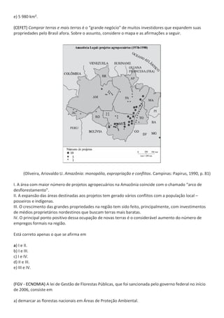 e) 5 980 km².

(CEFET) Comprar terras e mais terras é o “grande negócio” de muitos investidores que expandem suas
propriedades pelo Brasil afora. Sobre o assunto, considere o mapa e as afirmações a seguir.




      (Oliveira, Ariovaldo U. Amazônia: monopólio, expropriação e conflitos. Campinas: Papirus, 1990, p. 81)

I. A área com maior número de projetos agropecuários na Amazônia coincide com o chamado “arco de
desflorestamento”.
II. A expansão das áreas destinadas aos projetos tem gerado vários conflitos com a população local –
posseiros e indígenas.
III. O crescimento das grandes propriedades na região tem sido feito, principalmente, com investimentos
de médios proprietários nordestinos que buscam terras mais baratas.
IV. O principal ponto positivo dessa ocupação de novas terras é o considerável aumento do número de
empregos formais na região.

Está correto apenas o que se afirma em

a) I e II.
b) I e III.
c) I e IV.
d) II e III.
e) III e IV.


(FGV - ECNOMIA) A lei de Gestão de Florestas Públicas, que foi sancionada pelo governo federal no início
de 2006, consiste em

a) demarcar as florestas nacionais em Áreas de Proteção Ambiental.
 