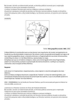 b) conceder, durante um determinado período, as florestas públicas nacionais para a exploração
madeireira ou para outras atividades econômicas.
c) utilizar os espaços florestais para reservas indígenas e parques ecológicos.
d) autorizar a pesquisa e extração de petróleo nas florestas nacionais públicas situadas na Amazônia.
e) permitir pesquisas sobre a diversidade biológica, nas florestas nacionais, em parceria com empresas
privadas.

(FUVESTt)




                                                               Fonte: Atlas geográfico escolar, IBGE, 2002.

A Mata Atlântica é reconhecida como um dos biomas mais importantes do mundo, principalmente em
função de sua alta diversidade e endemismo. No entanto, existe uma grande preocupação com alguns de
seus aspectos geográficos atuais: o tamanho diminuto e a fragmentação de suas áreas remanescentes.
a) Identifique as áreas 1 e 2 da Mata Atlântica, representadas no mapa.
b) Explique por que os corredores ecológicos, vistos como elo de ligação entre áreas fragmentadas,
podem ser instrumentos auxiliares na preservação dos biomas brasileiros. Justifique sua resposta,
analisando a atual situação da Mata Atlântica.

Resposta

a) As áreas 1 e 2 representam, respectivamente, a área original e a atual de abrangência da mata
Atlântica.
b) Os corredores ecológicos favorecem a expansão do "habitat" e a troca de material genético, com
conseqüente fortalecimento do processo de preservação das espécies, o que na atualidade ajudaria na
preservação dos "bolsões" de mata Atlântica.

(FGV - ECNONOMIA) A lei de Gestão de Florestas Públicas, que foi sancionada pelo governo federal no
início de 2006, consiste em

a) demarcar as florestas nacionais em Áreas de Proteção Ambiental.
b) conceder, durante um determinado período, as florestas públicas nacionais para a exploração
madeireira ou para outras atividades econômicas.
c) utilizar os espaços florestais para reservas indígenas e parques ecológicos.
d) autorizar a pesquisa e extração de petróleo nas florestas nacionais públicas situadas na Amazônia.
e) permitir pesquisas sobre a diversidade biológica, nas florestas nacionais, em parceria com empresas
privadas.
 