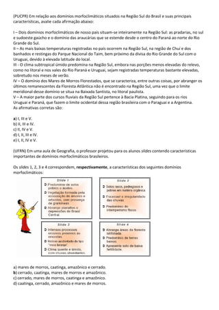 (PUCPR) Em relação aos domínios morfoclimáticos situados na Região Sul do Brasil e suas principais
características, avalie cada afirmação abaixo:

I – Dois domínios morfoclimáticos de nosso país situam-se inteiramente na Região Sul: as pradarias, no sul
e sudoeste gaúcho e o domínio das araucárias que se estende desde o centro do Paraná ao norte do Rio
Grande do Sul.
II – As mais baixas temperaturas registradas no país ocorrem na Região Sul, na região de Chuí e dos
banhados e restingas do Parque Nacional do Taim, bem próximo da divisa do Rio Grande do Sul com o
Uruguai, devido à elevada latitude do local.
III - O clima subtropical úmido predomina na Região Sul, embora nas porções menos elevadas do relevo,
como no litoral e nos vales do Rio Paraná e Uruguai, sejam registradas temperaturas bastante elevadas,
sobretudo nos meses de verão.
IV – O domínio dos Mares de Morros Florestados, que se caracteriza, entre outras coisas, por abranger os
últimos remanescentes da Floresta Atlântica não é encontrado na Região Sul, uma vez que o limite
meridional desse domínio se situa na Baixada Santista, no litoral paulista.
V – A maior parte dos cursos fluviais da Região Sul pertence à Bacia Platina, seguindo para os rios
Uruguai e Paraná, que fazem o limite ocidental dessa região brasileira com o Paraguai e a Argentina.
As afirmativas corretas são:

a) I, III e V.
b) II, III e IV.
c) II, IV e V.
d) I, II, III e IV.
e) I, II, IV e V.

(UFRN) Em uma aula de Geografia, o professor projetou para os alunos slides contendo características
importantes de domínios morfoclimáticos brasileiros.

Os slides 1, 2, 3 e 4 correspondem, respectivamente, a características dos seguintes domínios
morfoclimáticos:




a) mares de morros, caatinga, amazônico e cerrado.
b) cerrado, caatinga, mares de morros e amazônico.
c) cerrado, mares de morros, caatinga e amazônico.
d) caatinga, cerrado, amazônico e mares de morros.
 