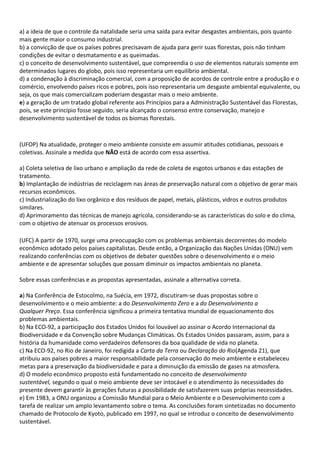 a) a ideia de que o controle da natalidade seria uma saída para evitar desgastes ambientais, pois quanto
mais gente maior o consumo industrial.
b) a convicção de que os países pobres precisavam de ajuda para gerir suas florestas, pois não tinham
condições de evitar o desmatamento e as queimadas.
c) o conceito de desenvolvimento sustentável, que compreendia o uso de elementos naturais somente em
determinados lugares do globo, pois isso representaria um equilíbrio ambiental.
d) a condenação à discriminação comercial, com a proposição de acordos de controle entre a produção e o
comércio, envolvendo países ricos e pobres, pois isso representaria um desgaste ambiental equivalente, ou
seja, os que mais comercializam poderiam desgastar mais o meio ambiente.
e) a geração de um tratado global referente aos Princípios para a Administração Sustentável das Florestas,
pois, se este princípio fosse seguido, seria alcançado o consenso entre conservação, manejo e
desenvolvimento sustentável de todos os biomas florestais.



(UFOP) Na atualidade, proteger o meio ambiente consiste em assumir atitudes cotidianas, pessoais e
coletivas. Assinale a medida que NÃO está de acordo com essa assertiva.

a) Coleta seletiva de lixo urbano e ampliação da rede de coleta de esgotos urbanos e das estações de
tratamento.
b) Implantação de indústrias de reciclagem nas áreas de preservação natural com o objetivo de gerar mais
recursos econômicos.
c) Industrialização do lixo orgânico e dos resíduos de papel, metais, plásticos, vidros e outros produtos
similares.
d) Aprimoramento das técnicas de manejo agrícola, considerando-se as características do solo e do clima,
com o objetivo de atenuar os processos erosivos.

(UFC) A partir de 1970, surge uma preocupação com os problemas ambientais decorrentes do modelo
econômico adotado pelos países capitalistas. Desde então, a Organização das Nações Unidas (ONU) vem
realizando conferências com os objetivos de debater questões sobre o desenvolvimento e o meio
ambiente e de apresentar soluções que possam diminuir os impactos ambientais no planeta.

Sobre essas conferências e as propostas apresentadas, assinale a alternativa correta.

a) Na Conferência de Estocolmo, na Suécia, em 1972, discutiram-se duas propostas sobre o
desenvolvimento e o meio ambiente: a do Desenvolvimento Zero e a do Desenvolvimento a
Qualquer Preço. Essa conferência significou a primeira tentativa mundial de equacionamento dos
problemas ambientais.
b) Na ECO-92, a participação dos Estados Unidos foi louvável ao assinar o Acordo Internacional da
Biodiversidade e da Convenção sobre Mudanças Climáticas. Os Estados Unidos passaram, assim, para a
história da humanidade como verdadeiros defensores da boa qualidade de vida no planeta.
c) Na ECO-92, no Rio de Janeiro, foi redigida a Carta da Terra ou Declaração do Rio(Agenda 21), que
atribuiu aos países pobres a maior responsabilidade pela conservação do meio ambiente e estabeleceu
metas para a preservação da biodiversidade e para a diminuição da emissão de gases na atmosfera.
d) O modelo econômico proposto está fundamentado no conceito de desenvolvimento
sustentável, segundo o qual o meio ambiente deve ser intocável e o atendimento às necessidades do
presente devem garantir às gerações futuras a possibilidade de satisfazerem suas próprias necessidades.
e) Em 1983, a ONU organizou a Comissão Mundial para o Meio Ambiente e o Desenvolvimento com a
tarefa de realizar um amplo levantamento sobre o tema. As conclusões foram sintetizadas no documento
chamado de Protocolo de Kyoto, publicado em 1997, no qual se introduz o conceito de desenvolvimento
sustentável.
 