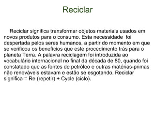 Reciclar      Reciclar significa transformar objetos materiais usados em novos produtos para o consumo. Esta necessidade  foi despertada pelos seres humanos, a partir do momento em que se verificou os benefícios que este procedimento trás para o planeta Terra.  A palavra reciclagem foi introduzida ao vocabulário internacional no final da década de 80, quando foi constatado que as fontes de petróleo e outras matérias-primas não renováveis estavam e estão se esgotando. Reciclar significa = Re (repetir) + Cycle (ciclo) . 
