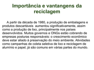 Importância e vantangens da reciclagem           A partir da década de 1980, a produção de embalagens e produtos descartáveis  aumentou significativamente, assim como a produção de lixo, principalmente nos países desenvolvidos. Muitos governos e ONGs estão cobrando de empresas posturas responsáveis: o crescimento econômico deve estar aliado à preservação do meio ambiente. Atividades como campanhas de coleta seletiva de lixo e reciclagem de alumínio e papel, já são comuns em várias partes do mundo.     