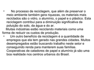       No processo de reciclagem, que além de preservar o meio ambiente também gera riquezas, os materiais mais reciclados são o vidro, o alumínio, o papel e o plástico. Esta reciclagem contribui para a diminuição significativa da poluição do solo, da água e do ar.        Muitas indústrias estão reciclando materiais como uma forma de reduzir os custos de produção.       Um outro benefício da reciclagem é a quantidade de empregos que ela tem gerado nas grandes cidades. Muitos desempregados estão buscando trabalho neste setor e conseguindo renda para manterem suas famílias. Cooperativas de catadores de papel e alumínio já são uma boa realidade nos centros urbanos do Brasil. 