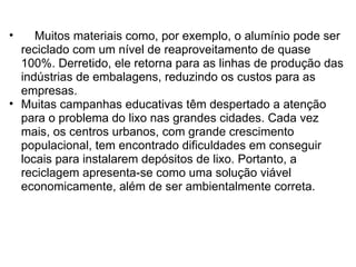      Muitos materiais como, por exemplo, o alumínio pode ser reciclado com um nível de reaproveitamento de quase 100%. Derretido, ele retorna para as linhas de produção das indústrias de embalagens, reduzindo os custos para as empresas. Muitas campanhas educativas têm despertado a atenção para o problema do lixo nas grandes cidades. Cada vez mais, os centros urbanos, com grande crescimento populacional, tem encontrado dificuldades em conseguir locais para instalarem depósitos de lixo. Portanto, a reciclagem apresenta-se como uma solução viável economicamente, além de ser ambientalmente correta.  
