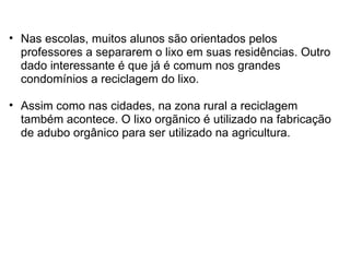 Nas escolas, muitos alunos são orientados pelos professores a separarem o lixo em suas residências. Outro dado interessante é que já é comum nos grandes condomínios a reciclagem do lixo.    Assim como nas cidades, na zona rural a reciclagem também acontece. O lixo orgãnico é utilizado na fabricação de adubo orgânico para ser utilizado na agricultura.  