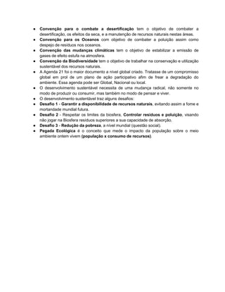 ● Convenção para o combate a desertificação tem o objetivo de combater a
desertificação, os efeitos da seca, e a manutenção de recursos naturais nestas àreas.
● Convenção para os Oceanos com objetivo de combater a poluição assim como
despejo de resíduos nos oceanos.
● Convenção das mudanças climáticas tem o objetivo de estabilizar a emissão de
gases de efeito estufa na atmosfera.
● Convenção da Biodiversidade tem o objetivo de trabalhar na conservação e utilização
sustentável dos recursos naturais.
● A Agenda 21 foi o maior documento a nível global criado. Tratasse de um compromisso
global em prol de um plano de ação participativo afim de frear a degradação do
ambiente. Essa agenda pode ser Global, Nacional ou local.
● O desenvolvimento sustentável necessita de uma mudança radical, não somente no
modo de produzir ou consumir, mas também no modo de pensar e viver.
● O desenvolvimento sustentável traz alguns desafios:
● Desafio 1 - Garantir a disponibilidade de recursos naturais, evitando assim a fome e
mortandade mundial futura.
● Desafio 2 - Respeitar os limites da biosfera, Controlar resíduos e poluição, visando
não jogar na Biosfera resíduos superiores a sua capacidade de absorção.
● Desafio 3 - Redução da pobreza, a nível mundial (questão social).
● Pegada Ecológica é o conceito que mede o impacto da população sobre o meio
ambiente ontem vivem (população x consumo de recursos).
 