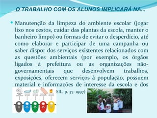 O TRABALHO COM OS ALUNOS IMPLICARÁ NA...

 Manutenção da limpeza do ambiente escolar (jogar
 lixo nos cestos, cuidar das plantas da escola, manter o
 banheiro limpo) ou formas de evitar o desperdício, até
 como elaborar e participar de uma campanha ou
 saber dispor dos serviços existentes relacionados com
 as questões ambientais (por exemplo, os órgãos
 ligados à prefeitura ou as organizações não-
 governamentais        que        desenvolvem  trabalhos,
 exposições, oferecem serviços à população, possuem
 material e informações de interesse da escola e dos
 alunos, etc.) (BRASIL, p. 37. 1997)
 