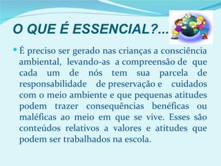 O QUE É ESSENCIAL?...
 É preciso ser gerado nas crianças a consciência
 ambiental, levando-as a compreensão de que
 cada um de nós tem sua parcela de
 responsabilidade de preservação e cuidados
 com o meio ambiente e que pequenas atitudes
 podem trazer consequências benéficas ou
 maléficas ao meio em que se vive. Esses são
 conteúdos relativos a valores e atitudes que
 podem ser trabalhados na escola.
 