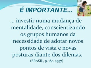 É IMPORTANTE...
... investir numa mudança de
 mentalidade, conscientizando
      os grupos humanos da
  necessidade de adotar novos
      pontos de vista e novas
 posturas diante dos dilemas.
       (BRASIL, p. 180. 1997)
 