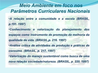 Meio Ambiente em foco nos
 Parâmetros Curriculares Nacionais
•A relação entre a comunidade e a escola (BRASIL,
p.191. 1997)
•Conhecimento e valorização do planejamento dos
espaços como instrumento de promoção da melhoria da
qualidade de vida. (BRASIL,p. 216. 1997)
•Análise crítica de atividades de produção e práticas de
consumo. (BRASIL, p. 217. 1997)
•Valorização do manejo sustentável como busca de uma
nova relação sociedade/natureza. (BRASIL, p. 220. 1997)
 