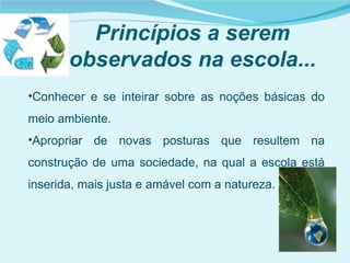 Princípios a serem
       observados na escola...
•Conhecer e se inteirar sobre as noções básicas do
meio ambiente.
•Apropriar de novas posturas que resultem na
construção de uma sociedade, na qual a escola está
inserida, mais justa e amável com a natureza.
 