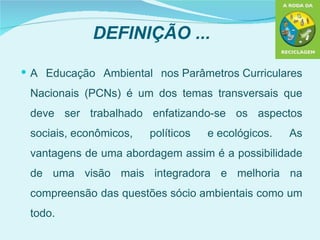 DEFINIÇÃO ...

 A Educação Ambiental nos Parâmetros Curriculares

 Nacionais (PCNs) é um dos temas transversais que
 deve ser trabalhado enfatizando-se os aspectos
 sociais, econômicos,   políticos   e ecológicos.   As
 vantagens de uma abordagem assim é a possibilidade
 de uma visão mais integradora e melhoria na
 compreensão das questões sócio ambientais como um
 todo.
 