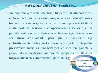 A ESCOLA DEVERÁ TAMBÉM...

...“ao longo das oito séries do ensino fundamental, oferecer meios
  efetivos para que cada aluno compreenda os fatos naturais e
  humanos a esse respeito, desenvolva suas potencialidades e
  adote posturas pessoais e comportamentos sociais que lhe
  permitam viver numa relação construtiva consigo mesmo e com
  seu   meio,    colaborando    para   que    a   sociedade   seja
  ambientalmente sustentável e socialmente justa; protegendo,
  preservando todas as manifestações de vida no planeta; e
  garantindo as condições para que ela prospere em toda a sua
  força, abundância e diversidade”. (BRASIL, p.53. 1997).
 