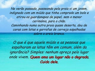 No verão passado, passeando pela praia vi um jovem, indignado com um miúdo que tinha comprado um bolo e atirou os guardanapos de papel, sem a menor cerimónia, para o chão. Caminhando numa outra praia quase deserta, dou de caras com latas e garrafas de cerveja espalhadas sobre a areia branca. O que é que aquele miúdo e as pessoas que espalharam as latas têm em comum, além da ignorância? Simples: nenhum apreço pelo lugar onde vivem.  Quem ama um lugar não o degrada. Cuida dele. 