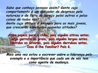 Sabe que conheço pessoas assim? Gente cujo comportamento é um indicador de desprezo pela natureza e de falta de apreço pelos outros e pelas coisas de todos nós? Gente cuja atitude é exemplo para os mais jovens, que crescerão espelhados naquelas atitudes? Atiro papeis para o chão, pois alguém atirou antes. Largo garrafa na praia, pois alguém largou antes. Derrubo as árvores, pois alguém derrubou antes. Isso é-lhe familiar? Pois é. Mais uma vez estou a escrever sobre a liderança pelo exemplo e a importância que cada um de nós tem como agente de mudança. 