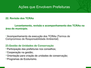 Ações que Envolvem Prefeituras


22. Revisão dos TCRAs

       Levantamento, revisão e acompanhamento dos TCRAs na
área do município.

Acompanhamento  da execução dos TCRAs (Termos de
Compromisso de Responsabilidade Ambiental)

23.Gestão de Unidades de Conservação
Participação das prefeituras nos conselhos;
Cooperação na gestão;
Orientação para criação de unidades de conservação;
Programas de Ecoturismo.
 