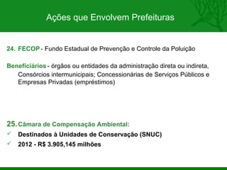 Ações que Envolvem Prefeituras


24. FECOP - Fundo Estadual de Prevenção e Controle da Poluição

Beneficiários - órgãos ou entidades da administração direta ou indireta,
   Consórcios intermunicipais; Concessionárias de Serviços Públicos e
   Empresas Privadas (empréstimos)




25. Câmara de Compensação Ambiental:
   Destinados à Unidades de Conservação (SNUC)
   2012 - R$ 3.905,145 milhões
 