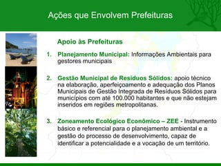 Ações que Envolvem Prefeituras


   Apoio às Prefeituras
1. Planejamento Municipal: Informações Ambientais para
   gestores municipais

2. Gestão Municipal de Resíduos Sólidos: apoio técnico
   na elaboração, aperfeiçoamento e adequação dos Planos
   Municipais de Gestão Integrada de Resíduos Sólidos para
   municípios com até 100.000 habitantes e que não estejam
   inseridos em regiões metropolitanas.

3. Zoneamento Ecológico Econômico – ZEE - Instrumento
   básico e referencial para o planejamento ambiental e a
   gestão do processo de desenvolvimento, capaz de
   identificar a potencialidade e a vocação de um território.
 