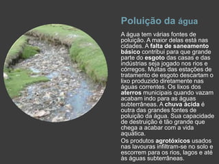 Poluição da águaA água tem várias fontes de poluição. A maior delas está nas cidades. A falta de saneamento básico contribui para que grande parte do esgoto das casas e das indústrias seja jogado nos rios e córregos. Muitas das estações de tratamento de esgoto descartam o lixo produzido diretamente nas águas correntes. Os lixos dos aterros municipais quando vazam acabam indo para as águas subterrâneas. A chuva ácida é outra das grandes fontes de poluição da água. Sua capacidade de destruição é tão grande que chega a acabar com a vida aquática.Os produtos agrotóxicos usados nas lavouras infiltram-se no solo e escorrem para os rios, lagos e até às águas subterrâneas.