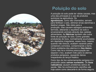 Poluição do soloA poluição do solo pode ter várias causas, mas uma das principais é o uso de produtos químicos na agricultura. Os agrotóxicos, como são chamados, servem para fertilizar o solo, eliminar ervas daninhas e destruir pragas. São úteis para a produção, mas causam estragos ambientais terríveis, alterando o equilíbrio do solo e envenenando animais através das cadeias alimentares. As fábricas também são outra fonte de poluição do solo. Como grandes produtoras de lixos, normalmente acumulados em depósitos irregulares, esses lixos, mesmo quando não tóxicos, acabam vazando pelos containers corroídos, contaminando a terra. Outro problema dos aterros é o lixo tóxico. Como não há a mínima preocupação em separar o lixo, acabam indo para os aterros produtos perigosos, causando danos irreparáveis ao lençol freático.Outro tipo de lixo extremamente perigoso é o produzido pelas usinas nucleares. Os lixos radioativos causam problemas sérios de saúde. Não há conhecimento científico até hoje sobre como descartá-lo de forma segura.