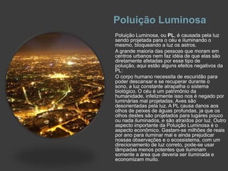 Poluição LuminosaPoluição Luminosa, ou PL, é causada pela luz sendo projetada para o céu e iluminando o mesmo, bloqueando a luz os astros.A grande maioria das pessoas que moram em centros urbanos nem faz idéia de que elas são diretamente afetadas por esse tipo de poluição, aqui estão alguns efeitos negativos da PL:O corpo humano necessita de escuridão para poder descansar e se recuperar durante o sono, a luz constante atrapalha o sistema biológico. O céu é um patrimônio da humanidade, infelizmente isso nos é negado por luminárias mal projetadas. Aves são desorientadas pela luz. A PL causa danos aos olhos de peixes de águas profundas, ja que os olhos destes são projetados para lugares pouco ou nada iluminados, e são atraídos por luz. Outro aspecto importante da Poluição Luminosa é o aspecto econômico. Gastam-se milhões de reais por ano para iluminar mal e ainda prejudicar nossas observações e o ecossistema, com um direcionamento de luz correto, pode-se usar lâmpadas menos potentes que iluminam somente a área que deveria ser iluminada e economizam muito.