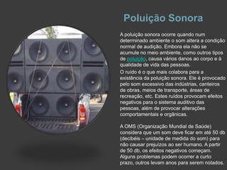 Poluição SonoraA poluição sonora ocorre quando num determinado ambiente o som altera a condição normal de audição. Embora ela não se acumule no meio ambiente, como outros tipos de poluição, causa vários danos ao corpo e à qualidade de vida das pessoas.O ruído é o que mais colabora para a existência da poluição sonora. Ele é provocado pelo som excessivo das indústrias, canteiros de obras, meios de transporte, áreas de recreação, etc. Estes ruídos provocam efeitos negativos para o sistema auditivo das pessoas, além de provocar alterações comportamentais e orgânicas.A OMS (Organização Mundial de Saúde) considera que um som deve ficar em até 50 db (decibéis – unidade de medida do som) para não causar prejuízos ao ser humano. A partir de 50 db, os efeitos negativos começam. Alguns problemas podem ocorrer a curto prazo, outros levam anos para serem notados.