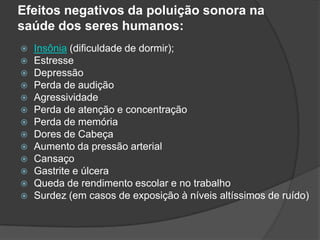 Efeitos negativos da poluição sonora na saúde dos seres humanos:Insônia (dificuldade de dormir);EstresseDepressãoPerda de audiçãoAgressividadePerda de atenção e concentraçãoPerda de memóriaDores de CabeçaAumento da pressão arterialCansaçoGastrite e úlceraQueda de rendimento escolar e no trabalhoSurdez (em casos de exposição à níveis altíssimos de ruído)