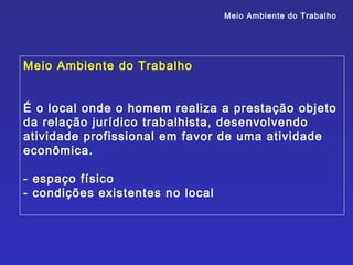 Meio Ambiente do Trabalho




Meio Ambiente do Trabalho


É o local onde o homem realiza a prestação objeto
da relação jurídico trabalhista, desenvolvendo
atividade profissional em favor de uma atividade
econômica.

- espaço físico
- condições existentes no local
 