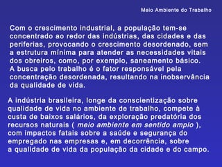 Meio Ambiente do Trabalho


Com o crescimento industrial, a população tem-se
concentrado ao redor das indústrias, das cidades e das
periferias, provocando o crescimento desordenado, sem
a estrutura mínima para atender as necessidades vitais
dos obreiros, como, por exemplo, saneamento básico.
A busca pelo trabalho é o fator responsável pela
concentração desordenada, resultando na inobservância
da qualidade de vida.

A indústria brasileira, longe da conscientização sobre
qualidade de vida no ambiente de trabalho, compete à
custa de baixos salários, da exploração predatória dos
recursos naturais ( meio ambiente em sentido amplo ),
com impactos fatais sobre a saúde e segurança do
empregado nas empresas e, em decorrência, sobre
a qualidade de vida da população da cidade e do campo.
 