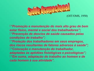 (OIT/OMS, 1950)


“Promoção e manutenção do mais alto grau de bem
estar físico, mental e social dos trabalhadores”;
“Prevenção de desvios de saúde causados pelas
condições de trabalho”;
“Proteção dos trabalhadores em seus empregos,
dos riscos resultantes de fatores adversos à saúde”;
“Colocação e manutenção do trabalhador,
adaptadas às aptidões fisiológicas e psicológicas”;
“Em suma, adaptação do trabalho ao homem e de
cada homem à sua atividade”.
 