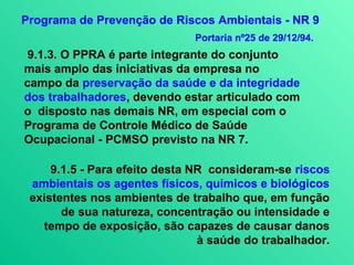 Programa de Prevenção de Riscos Ambientais - NR 9
                              Portaria nº25 de 29/12/94.
 9.1.3. O PPRA é parte integrante do conjunto
mais amplo das iniciativas da empresa no
campo da preservação da saúde e da integridade
dos trabalhadores, devendo estar articulado com
o disposto nas demais NR, em especial com o
Programa de Controle Médico de Saúde
Ocupacional - PCMSO previsto na NR 7.

     9.1.5 - Para efeito desta NR consideram-se riscos
 ambientais os agentes físicos, químicos e biológicos
 existentes nos ambientes de trabalho que, em função
       de sua natureza, concentração ou intensidade e
   tempo de exposição, são capazes de causar danos
                                à saúde do trabalhador.
 