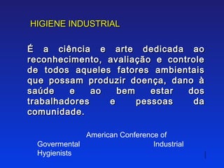 HIGIENE INDUSTRIAL

É a ciência e arte dedicada ao
reconhecimento, avaliação e controle
de todos aqueles fatores ambientais
que possam produzir doença, dano à
saúde    e    ao   bem    estar dos
trabalhadores    e     pessoas   da
comunidade.

             American Conference of
 Govermental                   Industrial
 Hygienists
 