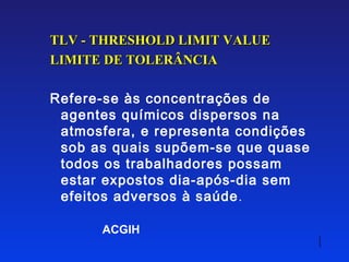 TLV - THRESHOLD LIMIT VALUE
LIMITE DE TOLERÂNCIA

Refere-se às concentrações de
 agentes químicos dispersos na
 atmosfera, e representa condições
 sob as quais supõem-se que quase
 todos os trabalhadores possam
 estar expostos dia-após-dia sem
 efeitos adversos à saúde .

      ACGIH
 