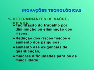 INOVAÇÕES TECNOLÓGICAS

1- DETERMINANTES DE SAÚDE /
  DOENÇA
   ♣ Facilitação do trabalho por
     diminuição ou eliminação dos
     riscos,
   ♣ Redução dos riscos físicos e
     aumento dos psíquicos,
   ♣ aumento das exigências de
     qualificação,
   ♣ maiores dificuldades para os de
     maior idade.
 