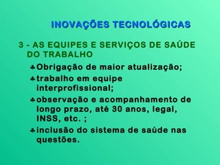 INOVAÇÕES TECNOLÓGICAS

3 - AS EQUIPES E SERVIÇOS DE SAÚDE
  DO TRABALHO
  ♣ Obrigação de maior atualização;
  ♣ trabalho em equipe
    interprofissional;
  ♣ observação e acompanhamento de
    longo prazo, até 30 anos, legal,
    INSS, etc. ;
  ♣ inclusão do sistema de saúde nas
    questões.
 