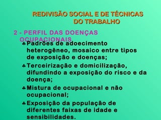 REDIVISÃO SOCIAL E DE TÉCNICAS
                DO TRABALHO
2 - PERFIL DAS DOENÇAS
  OCUPACIONAIS
   ♣ Padrões de adoecimento
     heterogêneo, mosaico entre tipos
     de exposição e doenças;
   ♣ Terceirização e domicilização,
     difundindo a exposição do risco e da
     doença;
   ♣ Mistura de ocupacional e não
     ocupacional;
   ♣ Exposição da população de
     diferentes faixas de idade e
     sensibilidades.
 