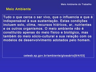 Meio Ambiente do Trabalho

 Meio Ambiente

Tudo o que cerca o ser vivo, que o influencia e que é
indispensável à sua sustentação. Estas condições
incluem solo, clima, recursos hídricos, ar, nutrientes
e os outros organismos. O meio ambiente não é
constituído apenas do meio físico e biológico, mas
também do meio sócio-cultural e sua relação com os
modelos de desenvolvimento adotados pelo homem.



            cetesb.sp.gov.br/ambiente/glossário[9/4/03]
 